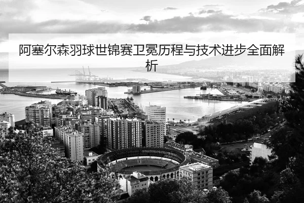 阿塞尔森羽球世锦赛卫冕历程与技术进步全面解析